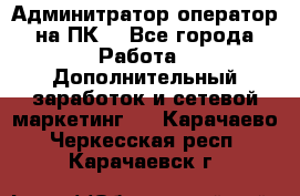 Админитратор-оператор на ПК  - Все города Работа » Дополнительный заработок и сетевой маркетинг   . Карачаево-Черкесская респ.,Карачаевск г.